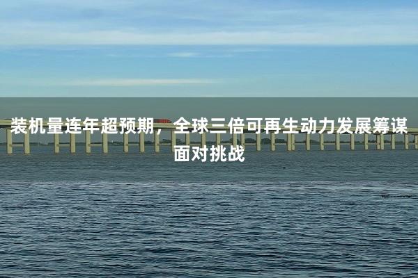 装机量连年超预期，全球三倍可再生动力发展筹谋面对挑战