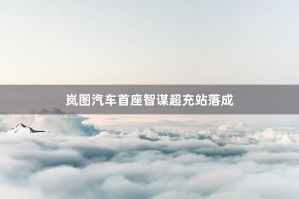 岚图汽车首座智谋超充站落成