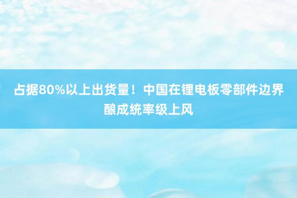 占据80%以上出货量！中国在锂电板零部件边界酿成统率级上风