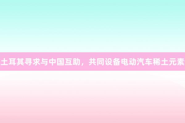土耳其寻求与中国互助，共同设备电动汽车稀土元素