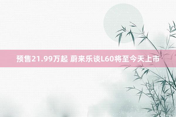 预售21.99万起 蔚来乐谈L60将至今天上市