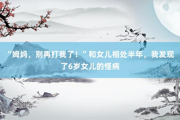 “姆妈，别再打我了！”和女儿相处半年，我发现了6岁女儿的怪病