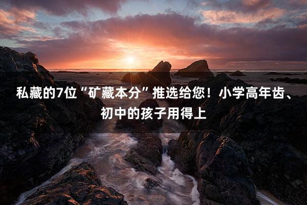 私藏的7位“矿藏本分”推选给您！小学高年齿、初中的孩子用得上