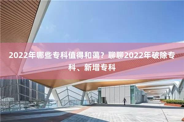 2022年哪些专科值得和蔼？聊聊2022年破除专科、新增专科