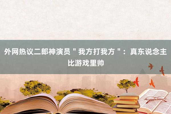 外网热议二郎神演员＂我方打我方＂：真东说念主比游戏里帅