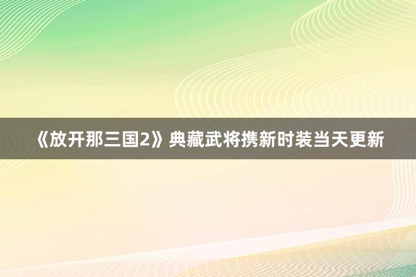 《放开那三国2》典藏武将携新时装当天更新
