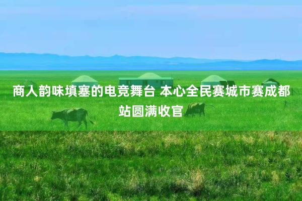 商人韵味填塞的电竞舞台 本心全民赛城市赛成都站圆满收官