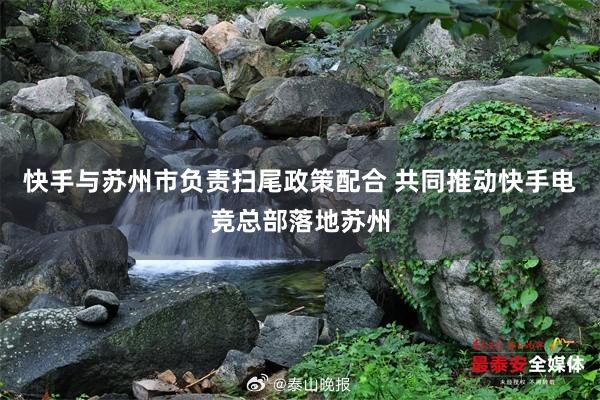 快手与苏州市负责扫尾政策配合 共同推动快手电竞总部落地苏州