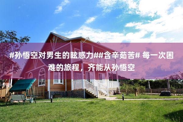 #孙悟空对男生的眩惑力##含辛茹苦# 每一次困难的旅程，齐能从孙悟空