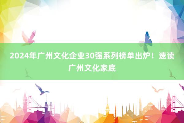 2024年广州文化企业30强系列榜单出炉！速读广州文化家底