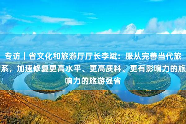 专访｜省文化和旅游厅厅长李斌：服从完善当代旅游业体系，加速修复更高水平、更高质料、更有影响力的旅游强省