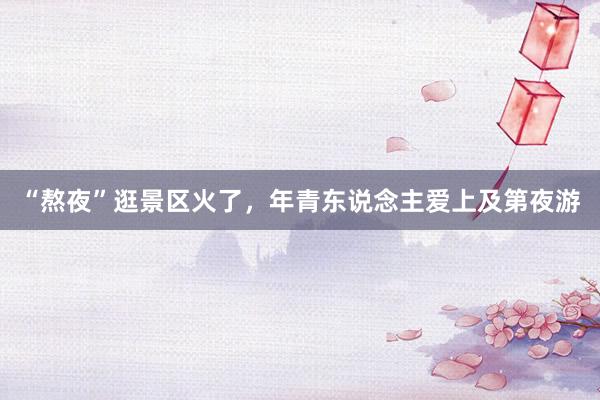 “熬夜”逛景区火了，年青东说念主爱上及第夜游