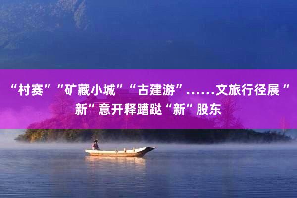 “村赛”“矿藏小城”“古建游”……文旅行径展“新”意开释蹧跶“新”股东