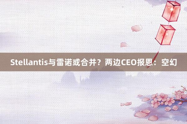 Stellantis与雷诺或合并？两边CEO报恩：空幻