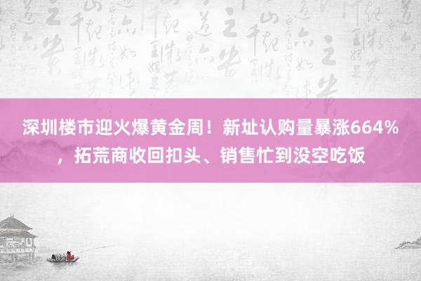 深圳楼市迎火爆黄金周！新址认购量暴涨664%，拓荒商收回扣头、销售忙到没空吃饭