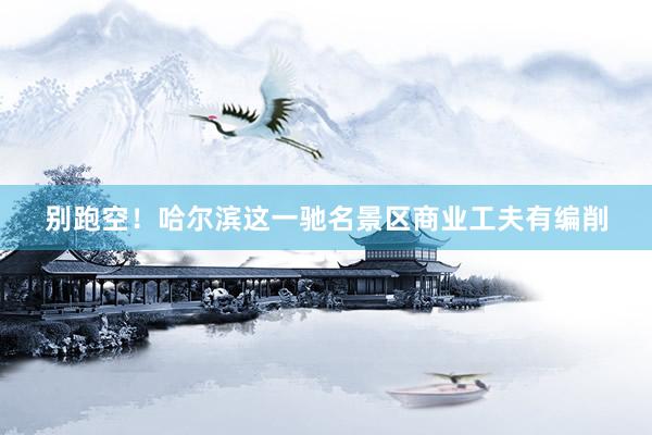 别跑空！哈尔滨这一驰名景区商业工夫有编削