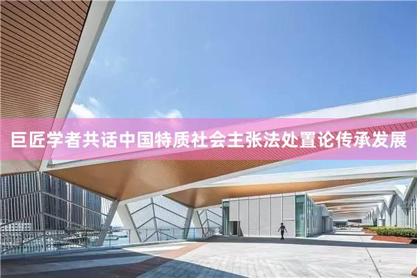 巨匠学者共话中国特质社会主张法处置论传承发展