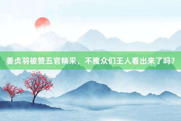 姜贞羽被赞五官精采，不雅众们王人看出来了吗？