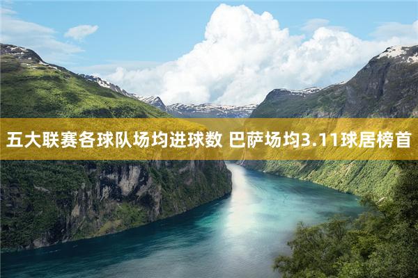 五大联赛各球队场均进球数 巴萨场均3.11球居榜首