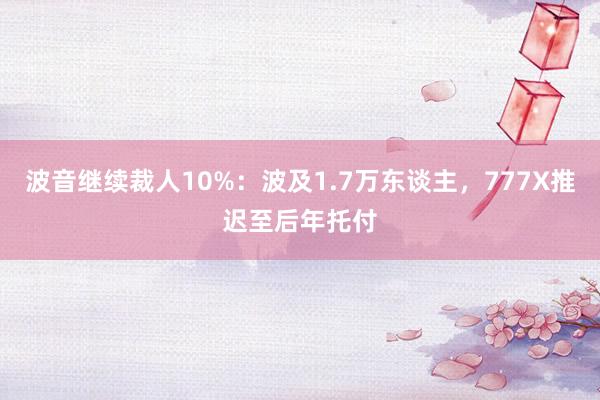 波音继续裁人10%：波及1.7万东谈主，777X推迟至后年托付