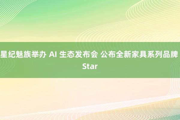 星纪魅族举办 AI 生态发布会 公布全新家具系列品牌 Star