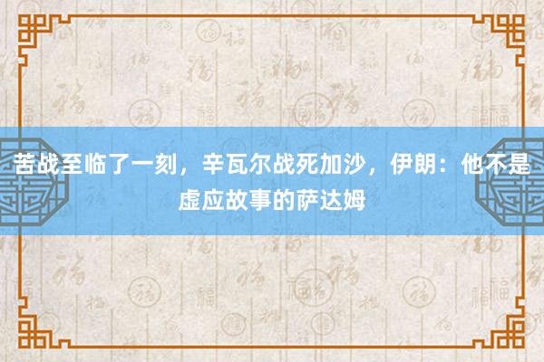 苦战至临了一刻，辛瓦尔战死加沙，伊朗：他不是虚应故事的萨达姆