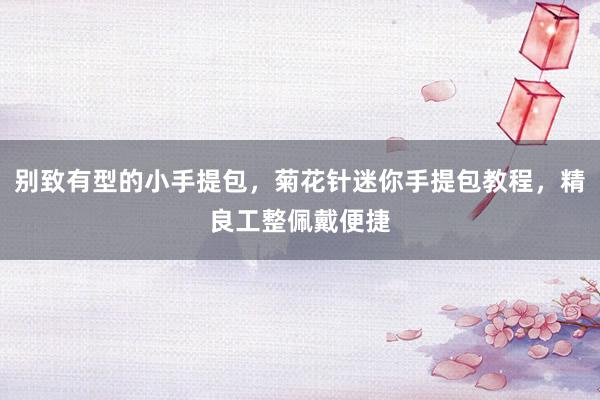 别致有型的小手提包，菊花针迷你手提包教程，精良工整佩戴便捷