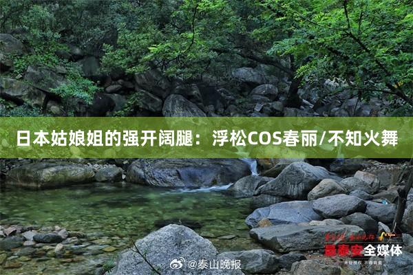 日本姑娘姐的强开阔腿：浮松COS春丽/不知火舞
