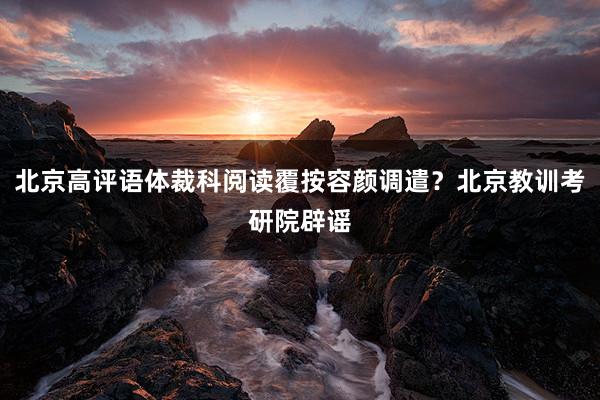 北京高评语体裁科阅读覆按容颜调遣？北京教训考研院辟谣