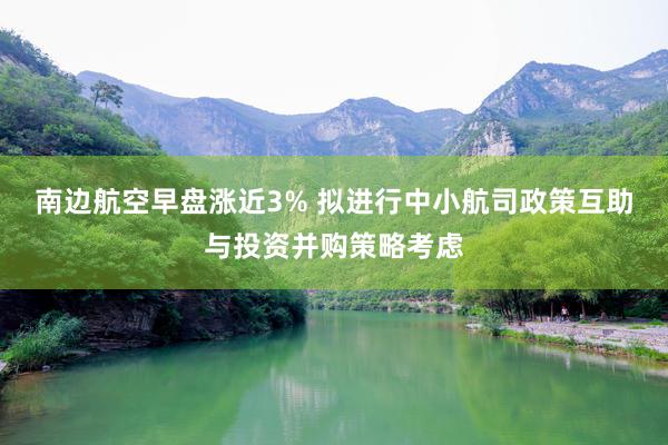 南边航空早盘涨近3% 拟进行中小航司政策互助与投资并购策略考虑