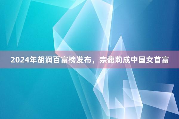 2024年胡润百富榜发布，宗馥莉成中国女首富