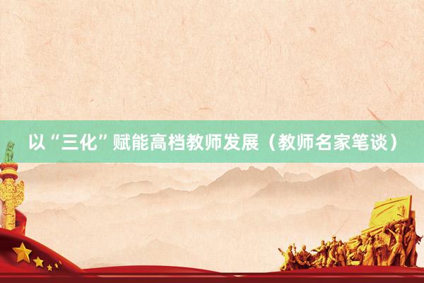 以“三化”赋能高档教师发展（教师名家笔谈）
