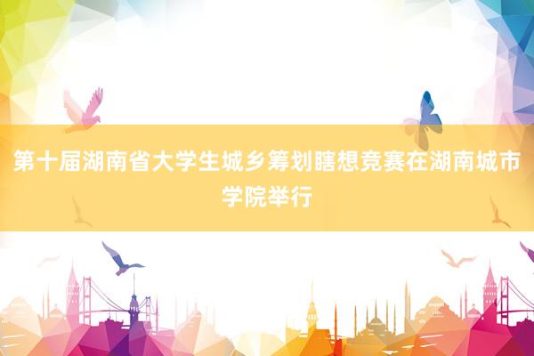 第十届湖南省大学生城乡筹划瞎想竞赛在湖南城市学院举行
