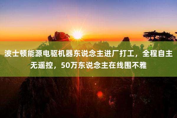 波士顿能源电驱机器东说念主进厂打工，全程自主无遥控，50万东说念主在线围不雅