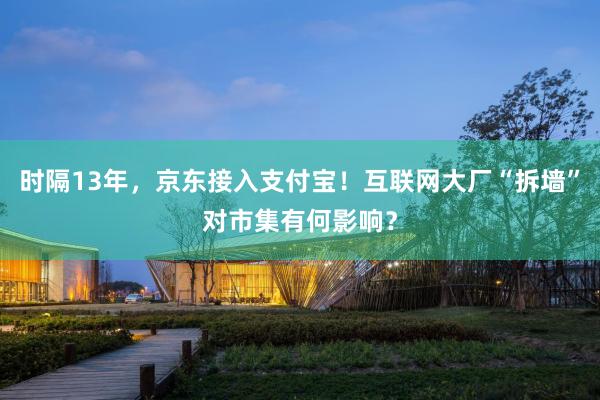 时隔13年，京东接入支付宝！互联网大厂“拆墙”对市集有何影响？