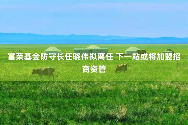 富荣基金防守长任晓伟拟离任 下一站或将加盟招商资管