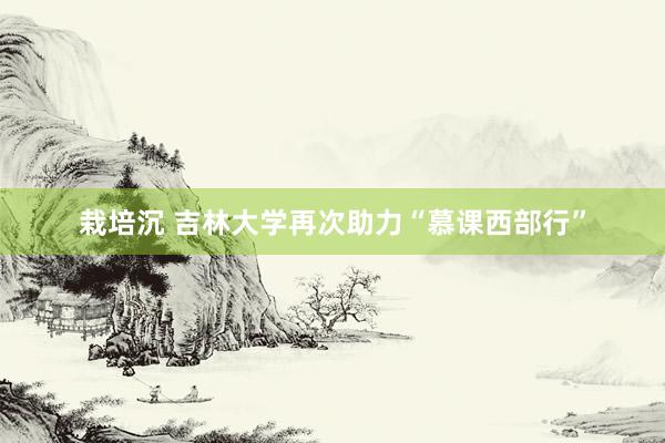 栽培沉 吉林大学再次助力“慕课西部行”