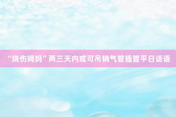 “烧伤姆妈”两三天内或可吊销气管插管平日话语