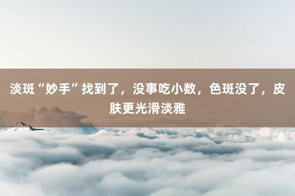 淡斑“妙手”找到了，没事吃小数，色斑没了，皮肤更光滑淡雅