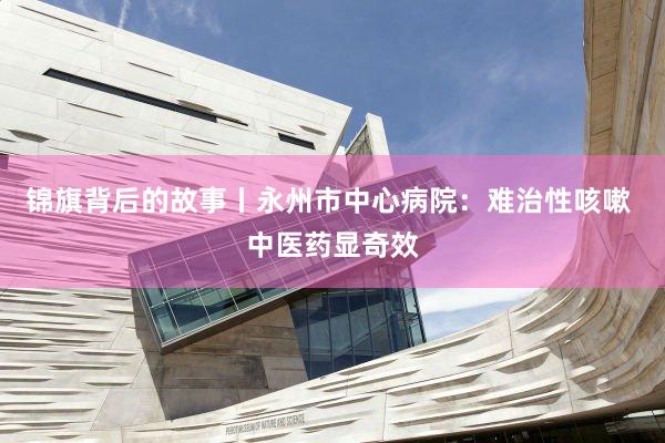锦旗背后的故事丨永州市中心病院：难治性咳嗽 中医药显奇效