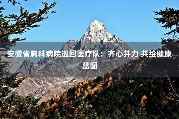 安徽省胸科病院巡回医疗队：齐心并力 共绘健康蓝图