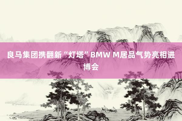 良马集团携翻新“灯塔”BMW M居品气势亮相进博会