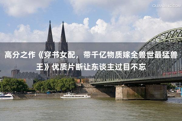 高分之作《穿书女配，带千亿物质嫁全兽世最猛兽王》优质片断让东谈主过目不忘