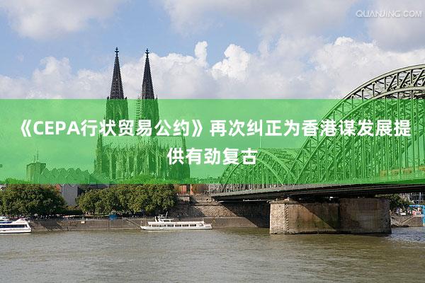 《CEPA行状贸易公约》再次纠正为香港谋发展提供有劲复古