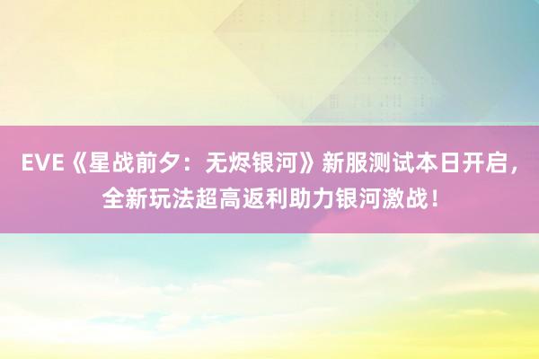 EVE《星战前夕：无烬银河》新服测试本日开启，全新玩法超高返利助力银河激战！