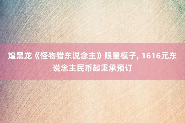 煌黑龙《怪物猎东说念主》限量模子, 1616元东说念主民币起秉承预订