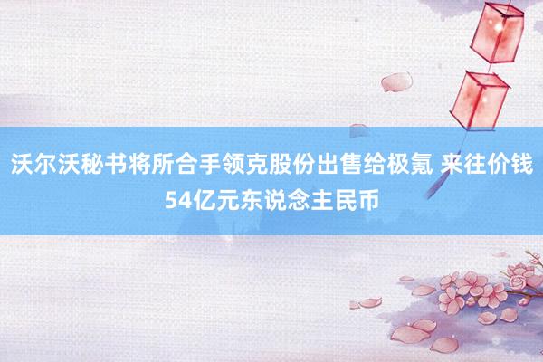 沃尔沃秘书将所合手领克股份出售给极氪 来往价钱54亿元东说念主民币