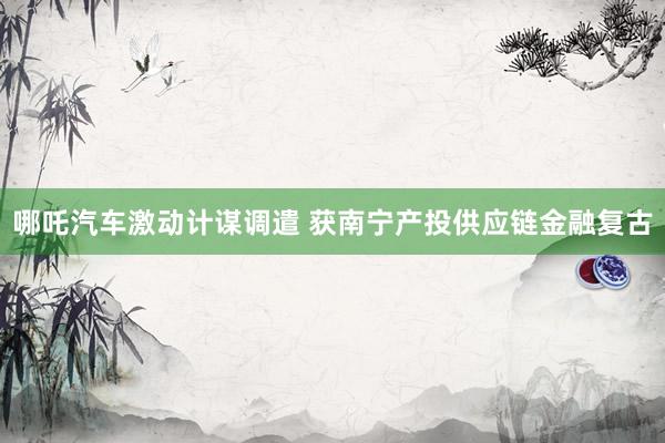 哪吒汽车激动计谋调遣 获南宁产投供应链金融复古