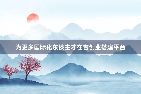 为更多国际化东谈主才在吉创业搭建平台