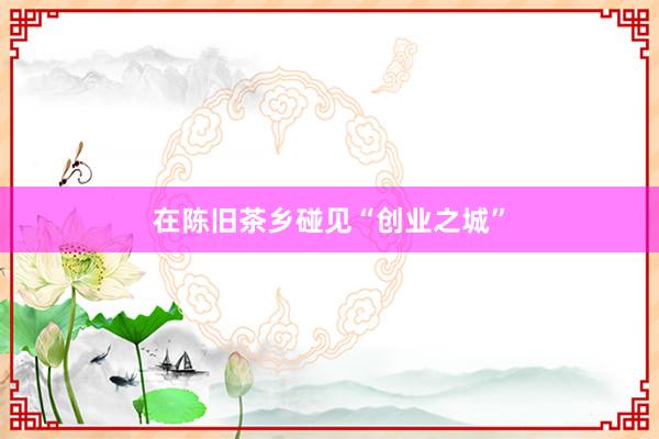 在陈旧茶乡碰见“创业之城”
